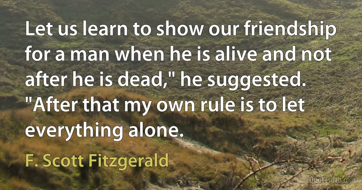 Let us learn to show our friendship for a man when he is alive and not after he is dead," he suggested. "After that my own rule is to let everything alone. (F. Scott Fitzgerald)