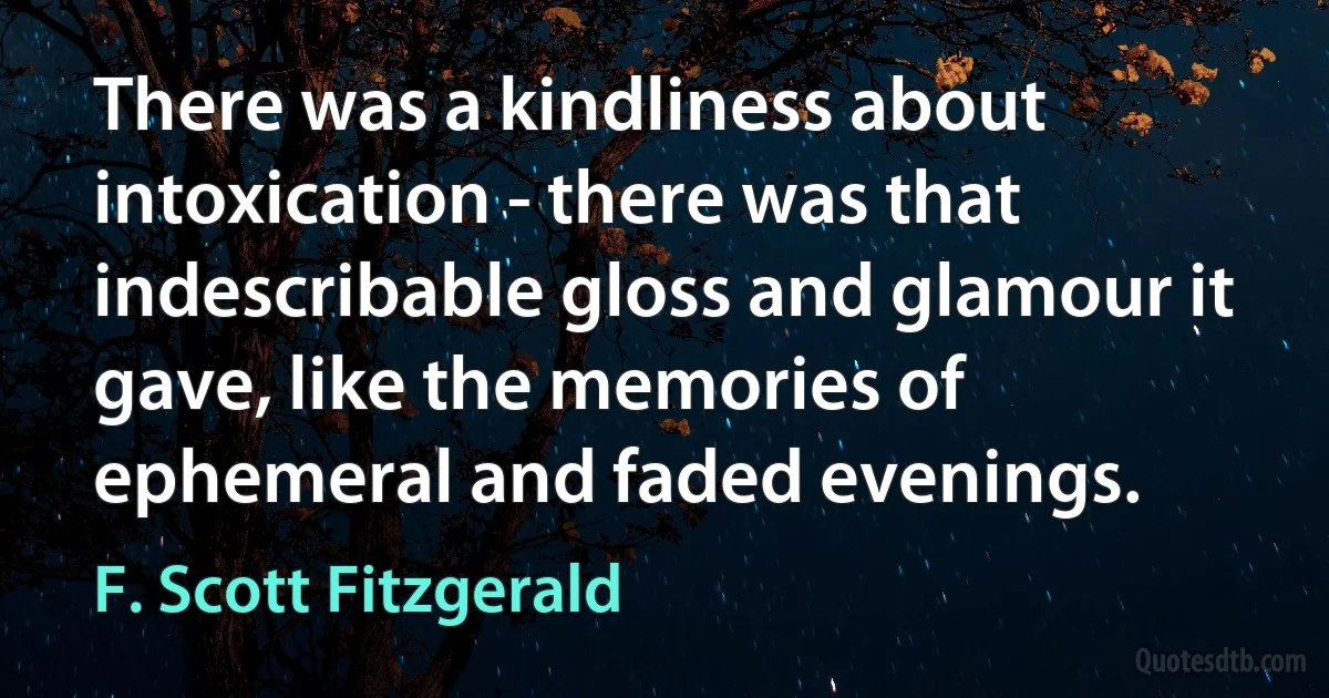 There was a kindliness about intoxication - there was that indescribable gloss and glamour it gave, like the memories of ephemeral and faded evenings. (F. Scott Fitzgerald)