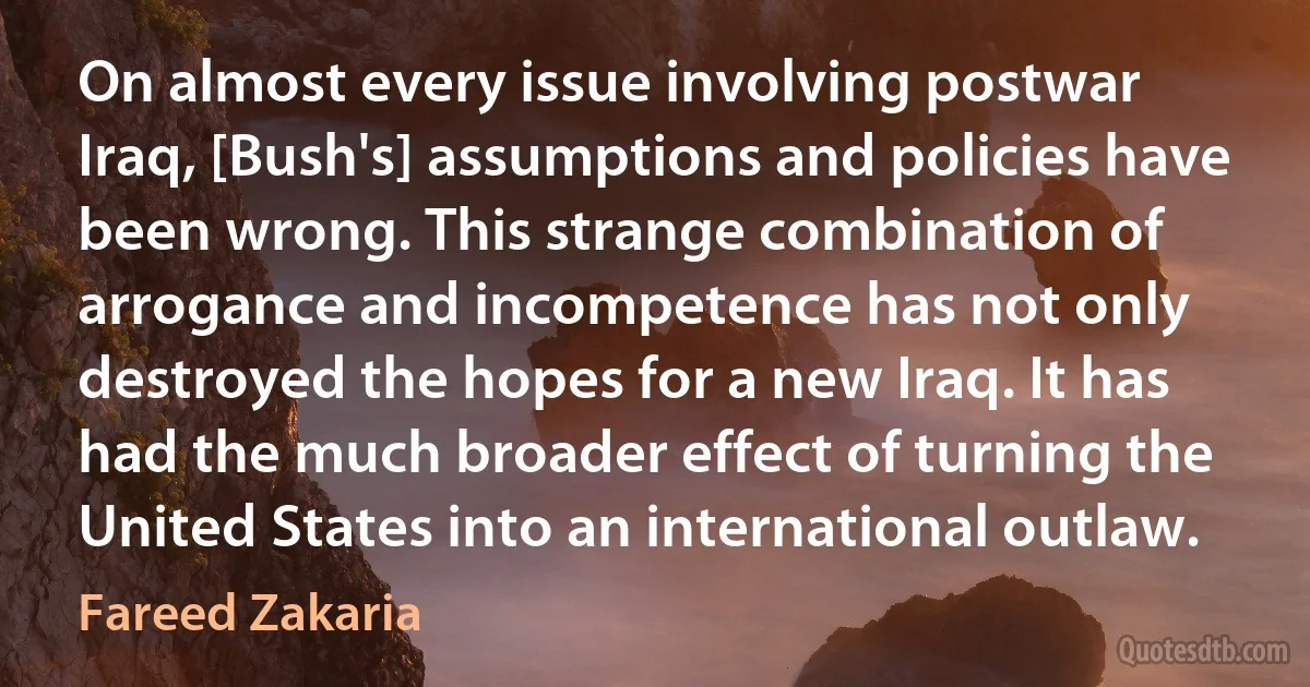 On almost every issue involving postwar Iraq, [Bush's] assumptions and policies have been wrong. This strange combination of arrogance and incompetence has not only destroyed the hopes for a new Iraq. It has had the much broader effect of turning the United States into an international outlaw. (Fareed Zakaria)