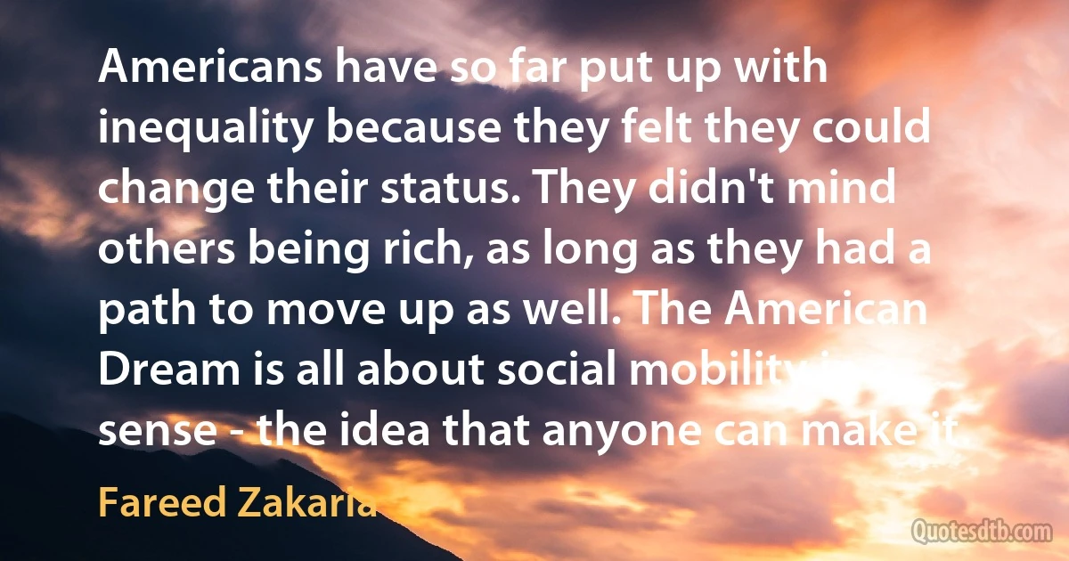 Americans have so far put up with inequality because they felt they could change their status. They didn't mind others being rich, as long as they had a path to move up as well. The American Dream is all about social mobility in a sense - the idea that anyone can make it. (Fareed Zakaria)