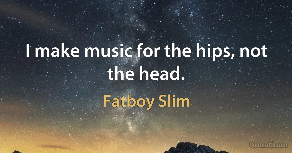 I make music for the hips, not the head. (Fatboy Slim)