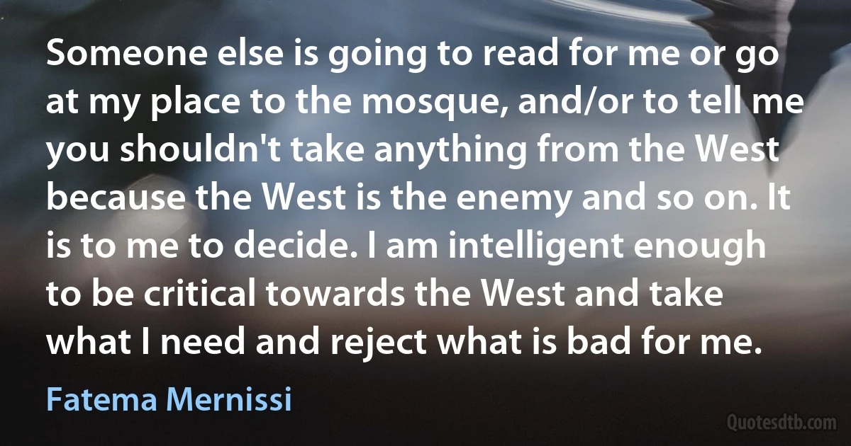 Someone else is going to read for me or go at my place to the mosque, and/or to tell me you shouldn't take anything from the West because the West is the enemy and so on. It is to me to decide. I am intelligent enough to be critical towards the West and take what I need and reject what is bad for me. (Fatema Mernissi)