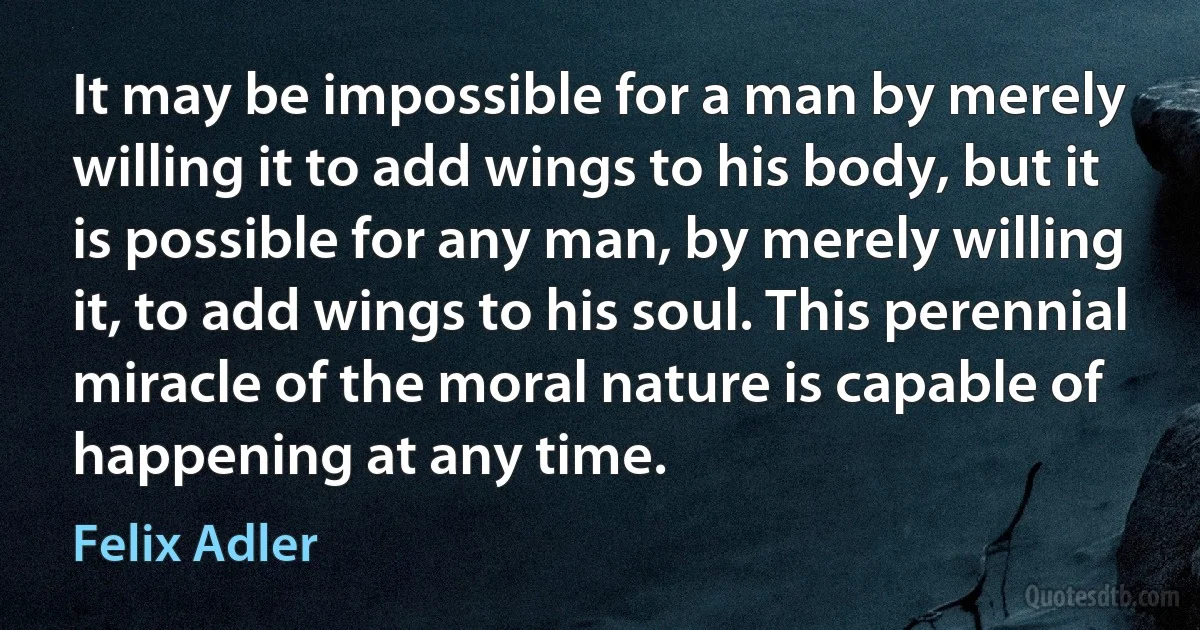 It may be impossible for a man by merely willing it to add wings to his body, but it is possible for any man, by merely willing it, to add wings to his soul. This perennial miracle of the moral nature is capable of happening at any time. (Felix Adler)