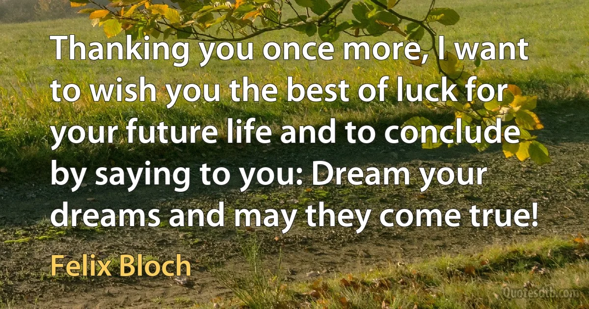 Thanking you once more, I want to wish you the best of luck for your future life and to conclude by saying to you: Dream your dreams and may they come true! (Felix Bloch)