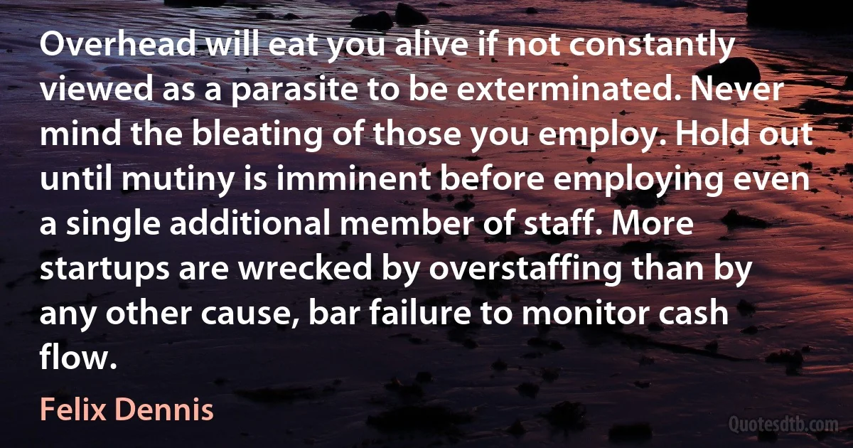 Overhead will eat you alive if not constantly viewed as a parasite to be exterminated. Never mind the bleating of those you employ. Hold out until mutiny is imminent before employing even a single additional member of staff. More startups are wrecked by overstaffing than by any other cause, bar failure to monitor cash flow. (Felix Dennis)