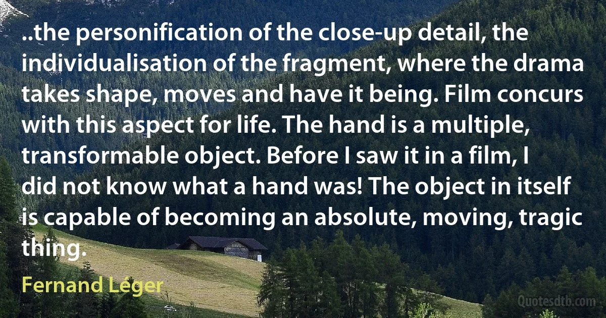 ..the personification of the close-up detail, the individualisation of the fragment, where the drama takes shape, moves and have it being. Film concurs with this aspect for life. The hand is a multiple, transformable object. Before I saw it in a film, I did not know what a hand was! The object in itself is capable of becoming an absolute, moving, tragic thing. (Fernand Léger)