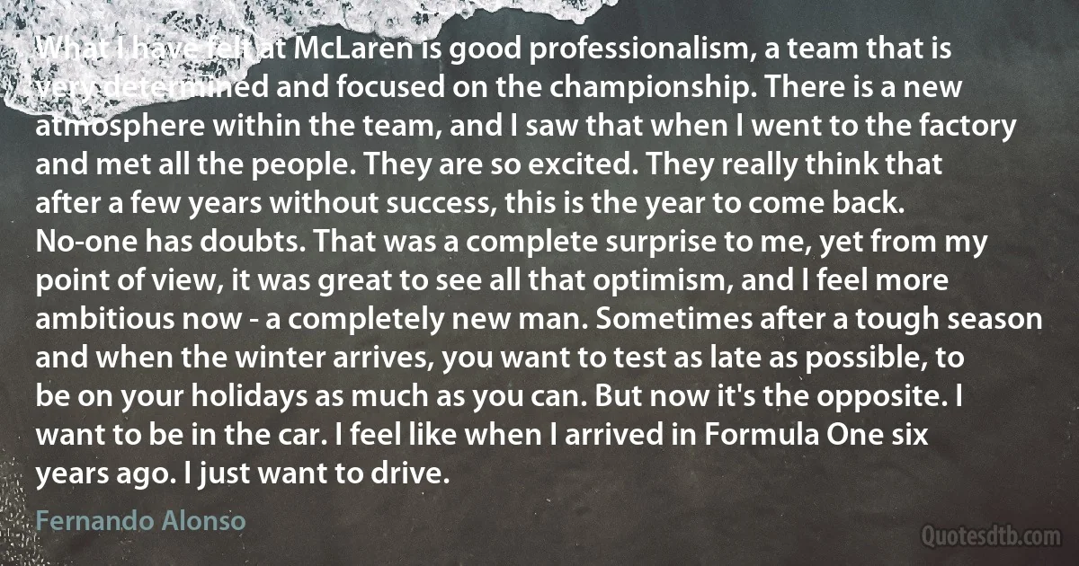 What I have felt at McLaren is good professionalism, a team that is very determined and focused on the championship. There is a new atmosphere within the team, and I saw that when I went to the factory and met all the people. They are so excited. They really think that after a few years without success, this is the year to come back. No-one has doubts. That was a complete surprise to me, yet from my point of view, it was great to see all that optimism, and I feel more ambitious now - a completely new man. Sometimes after a tough season and when the winter arrives, you want to test as late as possible, to be on your holidays as much as you can. But now it's the opposite. I want to be in the car. I feel like when I arrived in Formula One six years ago. I just want to drive. (Fernando Alonso)