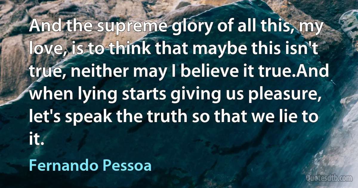 And the supreme glory of all this, my love, is to think that maybe this isn't true, neither may I believe it true.And when lying starts giving us pleasure, let's speak the truth so that we lie to it. (Fernando Pessoa)