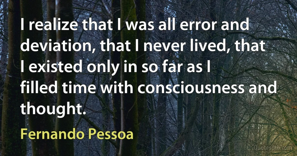 I realize that I was all error and deviation, that I never lived, that I existed only in so far as I filled time with consciousness and thought. (Fernando Pessoa)