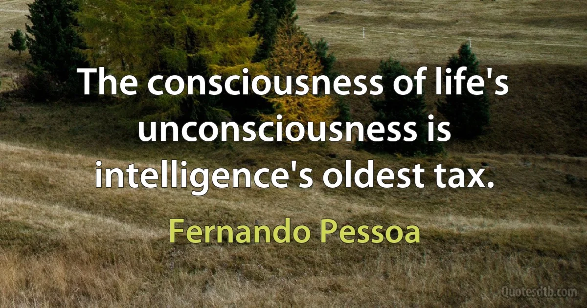 The consciousness of life's unconsciousness is intelligence's oldest tax. (Fernando Pessoa)