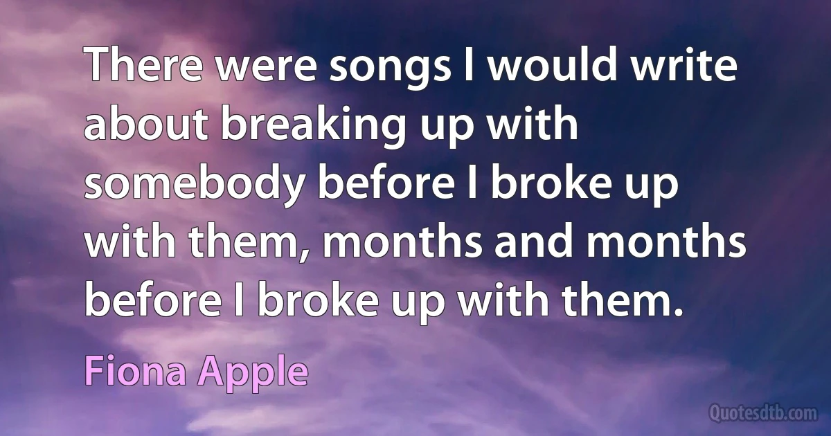 There were songs I would write about breaking up with somebody before I broke up with them, months and months before I broke up with them. (Fiona Apple)