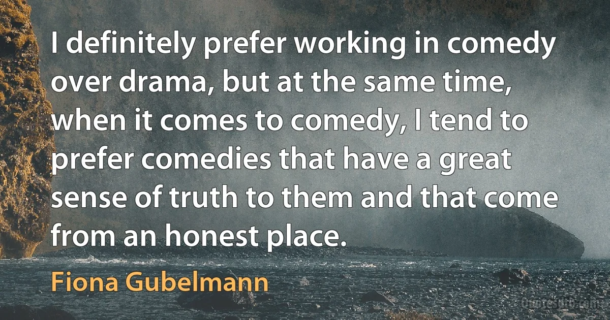 I definitely prefer working in comedy over drama, but at the same time, when it comes to comedy, I tend to prefer comedies that have a great sense of truth to them and that come from an honest place. (Fiona Gubelmann)