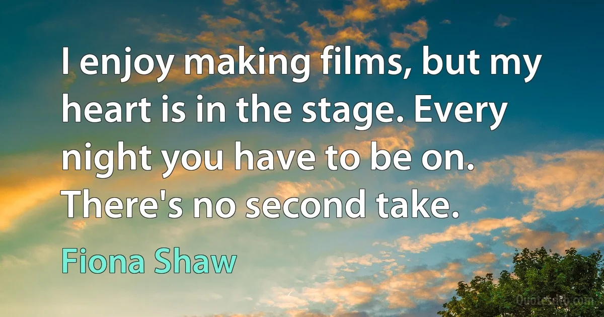 I enjoy making films, but my heart is in the stage. Every night you have to be on. There's no second take. (Fiona Shaw)