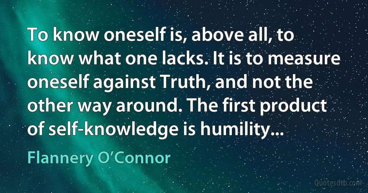 To know oneself is, above all, to know what one lacks. It is to measure oneself against Truth, and not the other way around. The first product of self-knowledge is humility... (Flannery O’Connor)