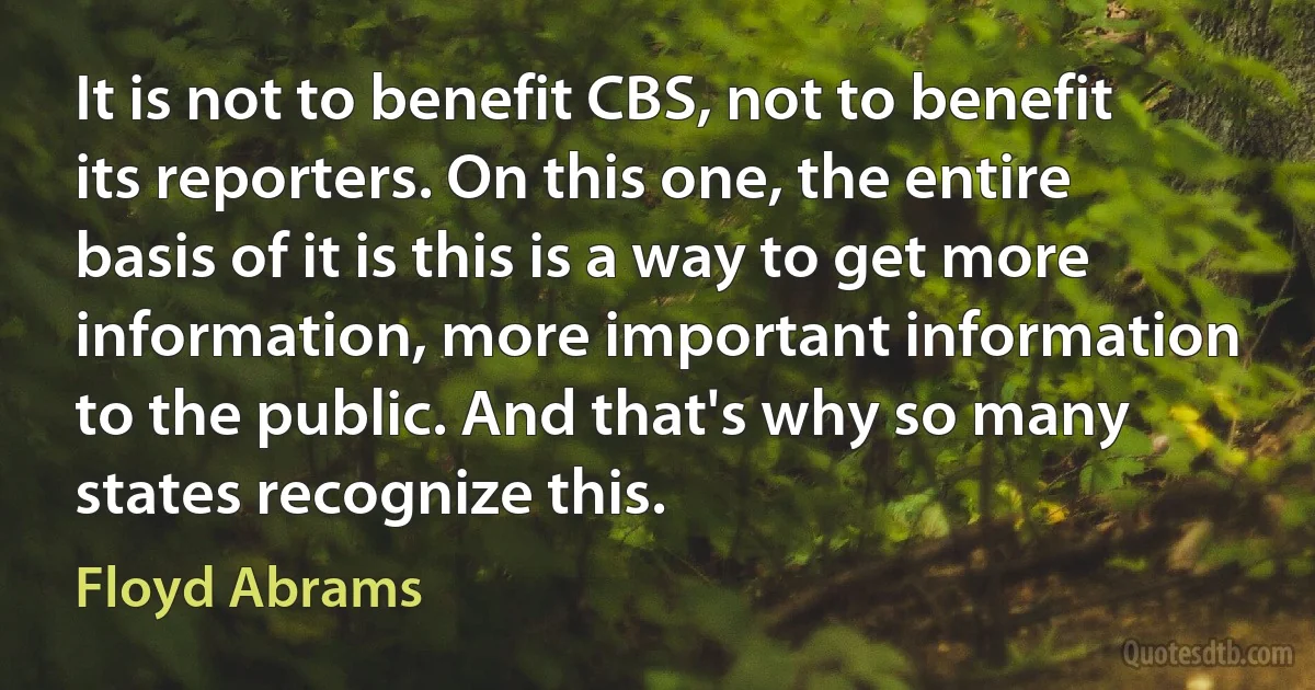 It is not to benefit CBS, not to benefit its reporters. On this one, the entire basis of it is this is a way to get more information, more important information to the public. And that's why so many states recognize this. (Floyd Abrams)