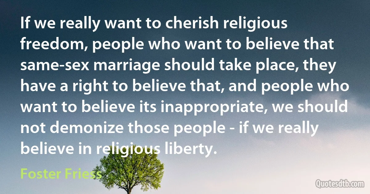 If we really want to cherish religious freedom, people who want to believe that same-sex marriage should take place, they have a right to believe that, and people who want to believe its inappropriate, we should not demonize those people - if we really believe in religious liberty. (Foster Friess)