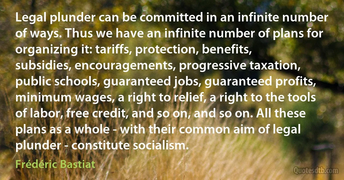 Legal plunder can be committed in an infinite number of ways. Thus we have an infinite number of plans for organizing it: tariffs, protection, benefits, subsidies, encouragements, progressive taxation, public schools, guaranteed jobs, guaranteed profits, minimum wages, a right to relief, a right to the tools of labor, free credit, and so on, and so on. All these plans as a whole - with their common aim of legal plunder - constitute socialism. (Frédéric Bastiat)