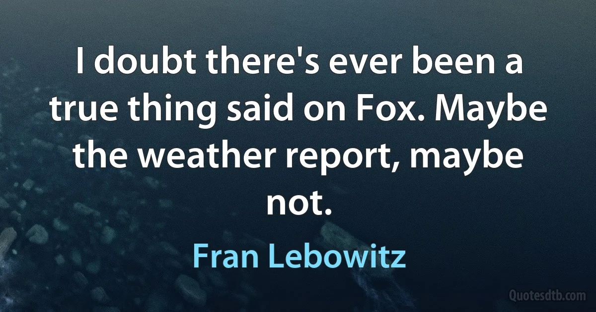 I doubt there's ever been a true thing said on Fox. Maybe the weather report, maybe not. (Fran Lebowitz)