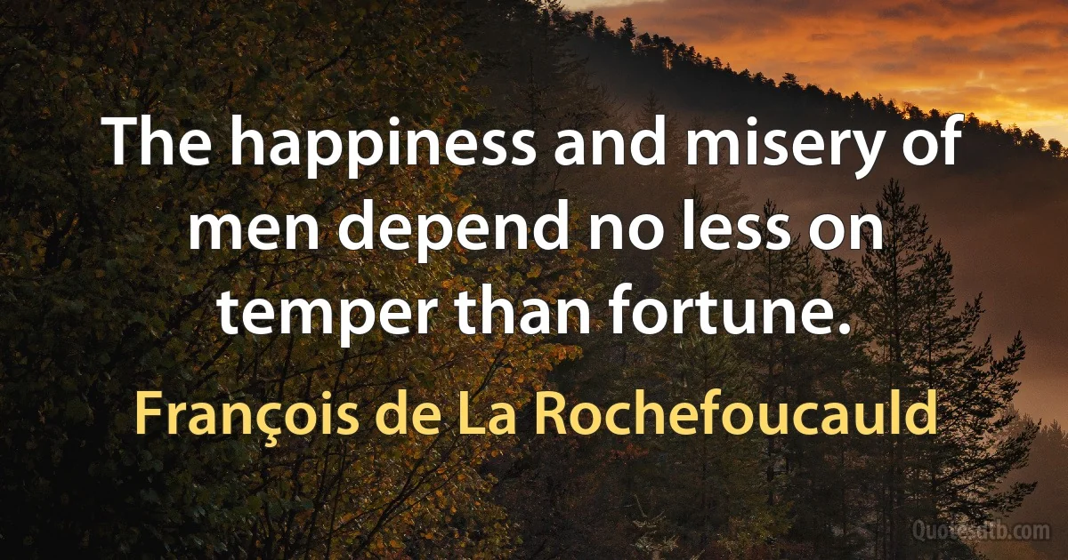 The happiness and misery of men depend no less on temper than fortune. (François de La Rochefoucauld)