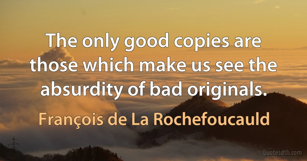 The only good copies are those which make us see the absurdity of bad originals. (François de La Rochefoucauld)