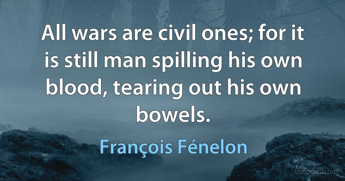 All wars are civil ones; for it is still man spilling his own blood, tearing out his own bowels. (François Fénelon)