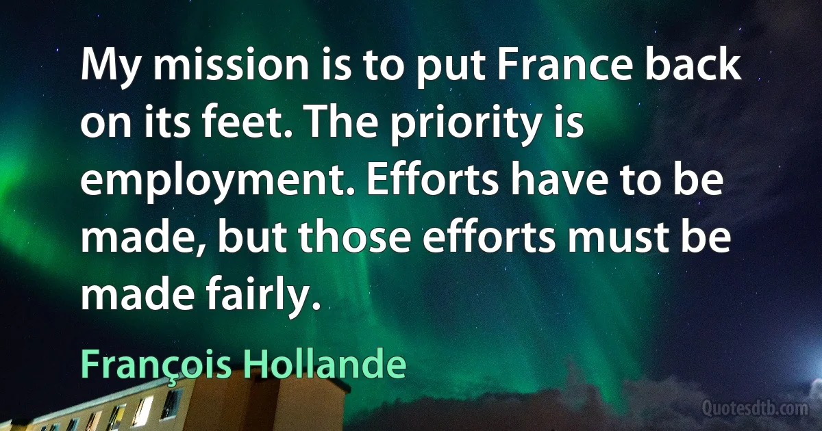 My mission is to put France back on its feet. The priority is employment. Efforts have to be made, but those efforts must be made fairly. (François Hollande)