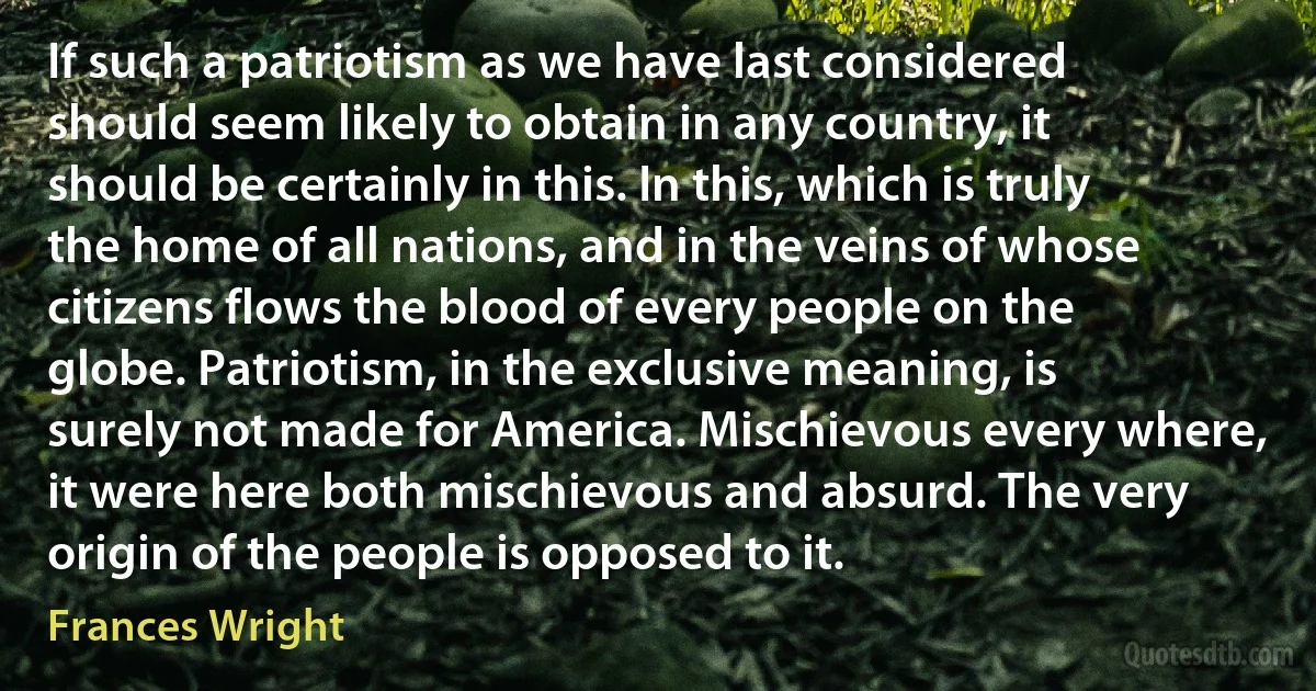 If such a patriotism as we have last considered should seem likely to obtain in any country, it should be certainly in this. In this, which is truly the home of all nations, and in the veins of whose citizens flows the blood of every people on the globe. Patriotism, in the exclusive meaning, is surely not made for America. Mischievous every where, it were here both mischievous and absurd. The very origin of the people is opposed to it. (Frances Wright)