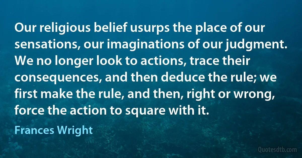 Our religious belief usurps the place of our sensations, our imaginations of our judgment. We no longer look to actions, trace their consequences, and then deduce the rule; we first make the rule, and then, right or wrong, force the action to square with it. (Frances Wright)