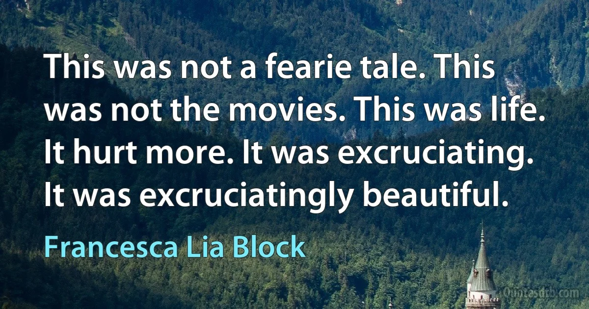 This was not a fearie tale. This was not the movies. This was life. It hurt more. It was excruciating. It was excruciatingly beautiful. (Francesca Lia Block)