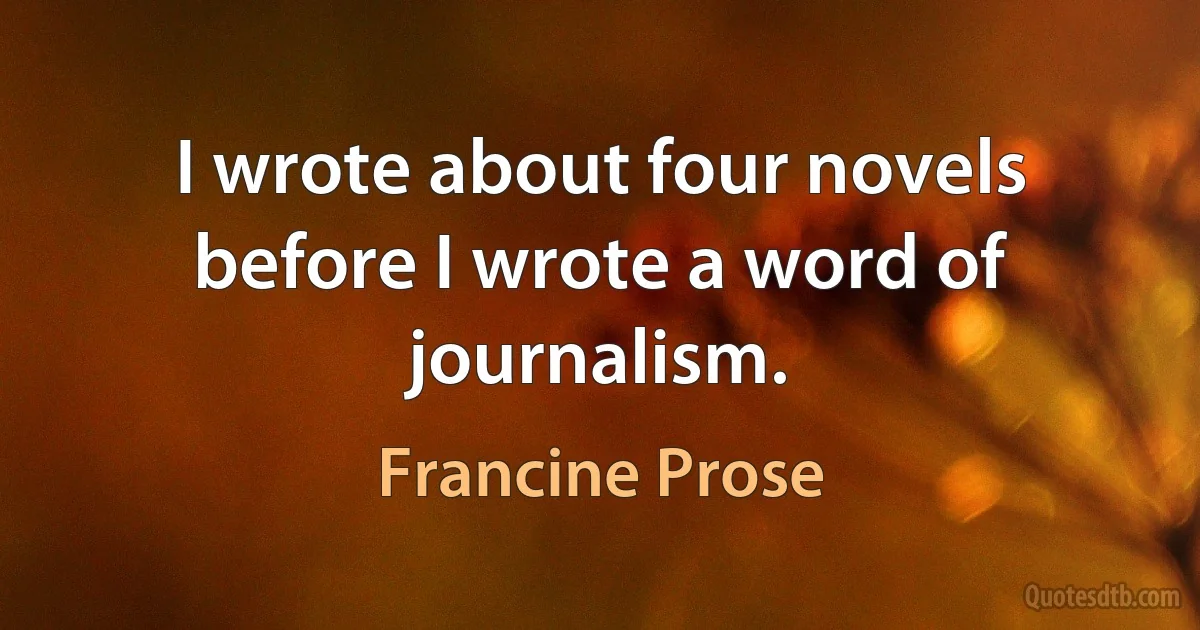 I wrote about four novels before I wrote a word of journalism. (Francine Prose)