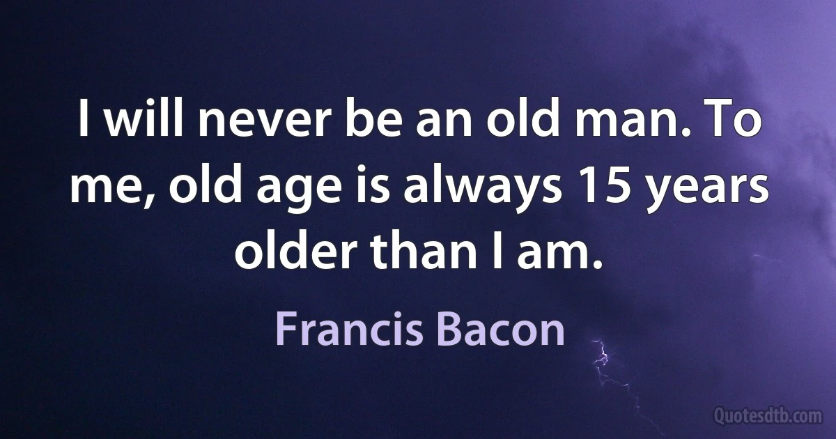 I will never be an old man. To me, old age is always 15 years older than I am. (Francis Bacon)