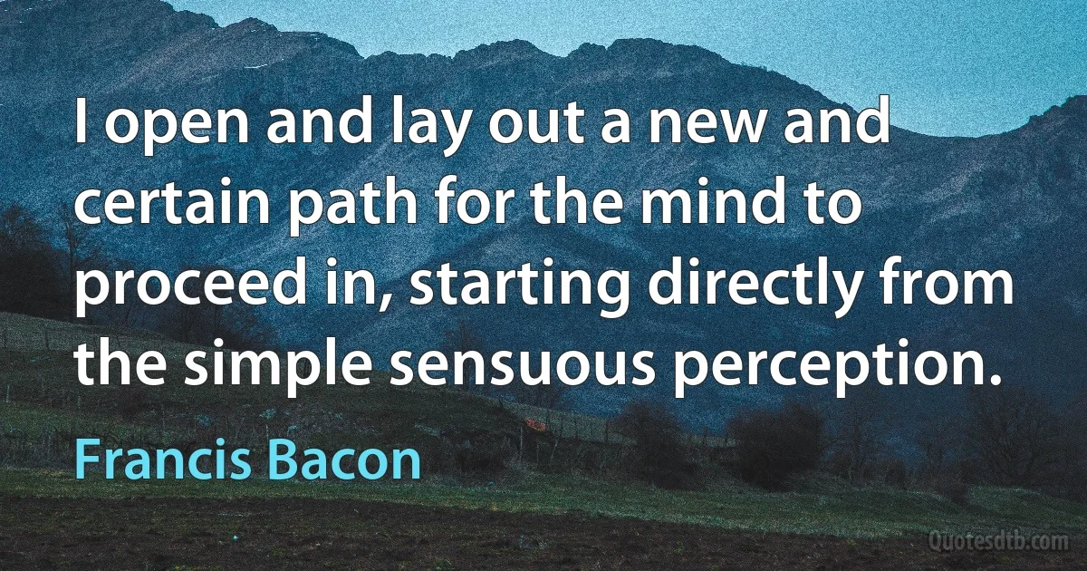 I open and lay out a new and certain path for the mind to proceed in, starting directly from the simple sensuous perception. (Francis Bacon)