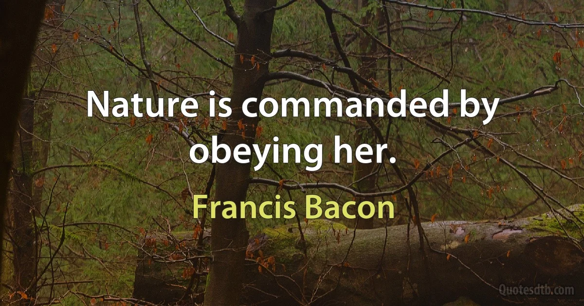 Nature is commanded by obeying her. (Francis Bacon)