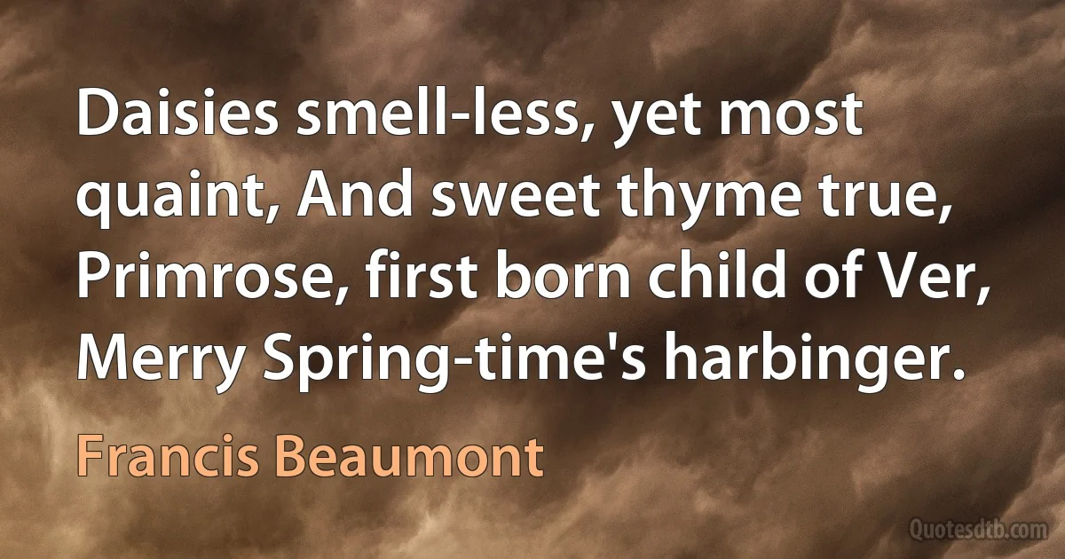 Daisies smell-less, yet most quaint, And sweet thyme true, Primrose, first born child of Ver, Merry Spring-time's harbinger. (Francis Beaumont)