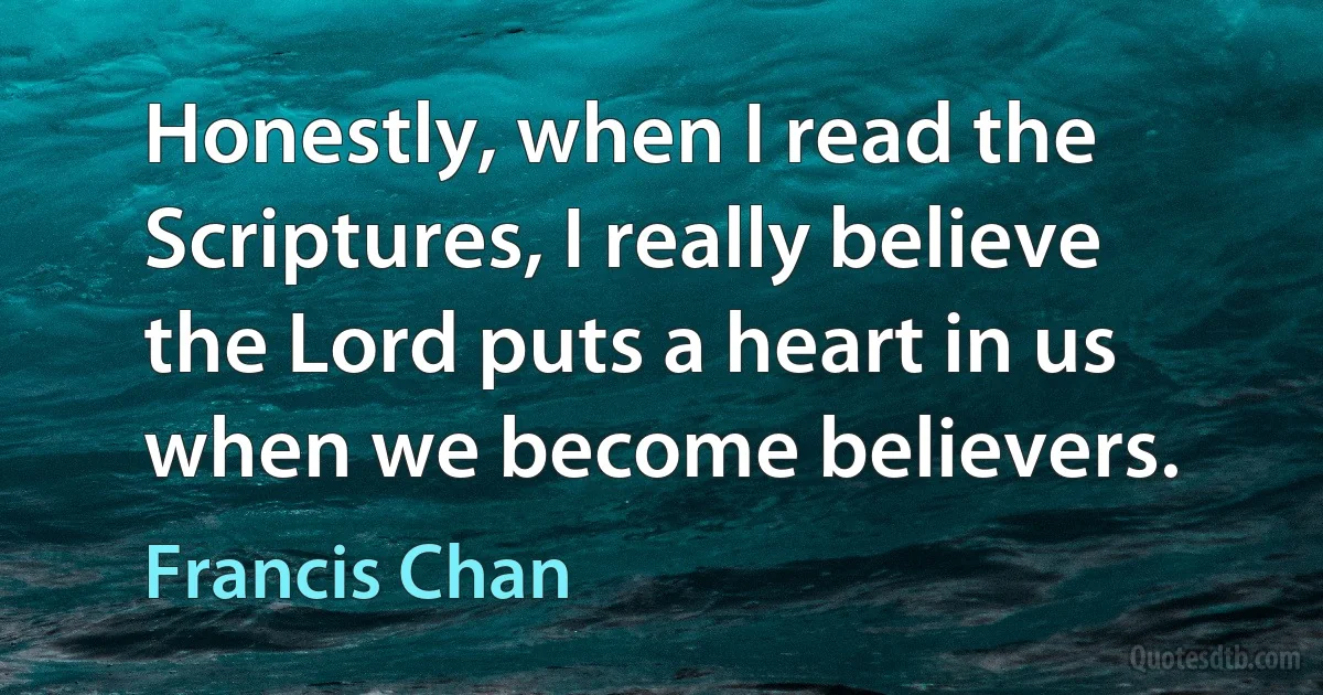 Honestly, when I read the Scriptures, I really believe the Lord puts a heart in us when we become believers. (Francis Chan)