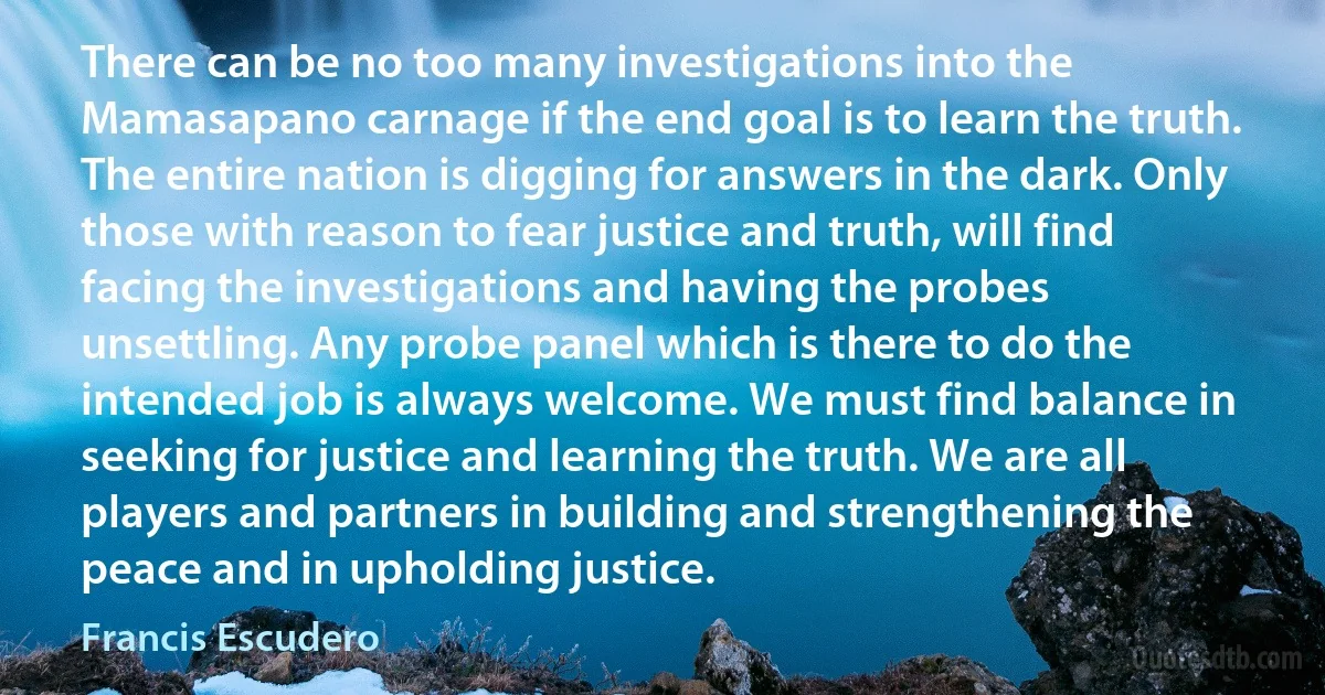 There can be no too many investigations into the Mamasapano carnage if the end goal is to learn the truth. The entire nation is digging for answers in the dark. Only those with reason to fear justice and truth, will find facing the investigations and having the probes unsettling. Any probe panel which is there to do the intended job is always welcome. We must find balance in seeking for justice and learning the truth. We are all players and partners in building and strengthening the peace and in upholding justice. (Francis Escudero)