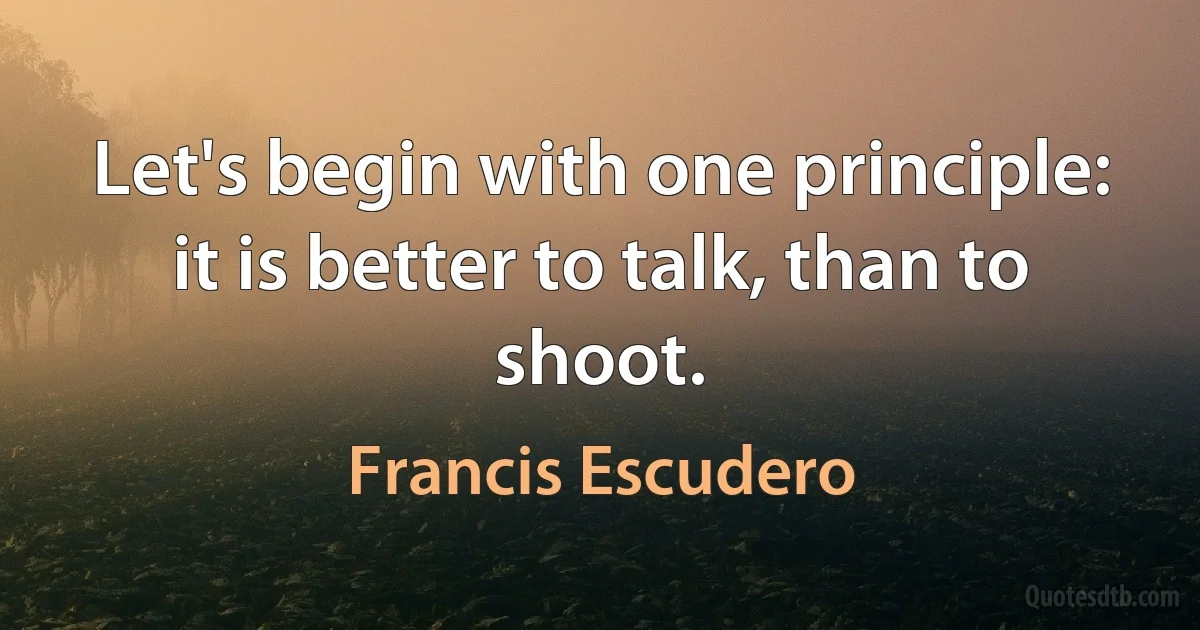 Let's begin with one principle: it is better to talk, than to shoot. (Francis Escudero)