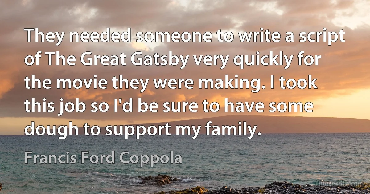 They needed someone to write a script of The Great Gatsby very quickly for the movie they were making. I took this job so I'd be sure to have some dough to support my family. (Francis Ford Coppola)