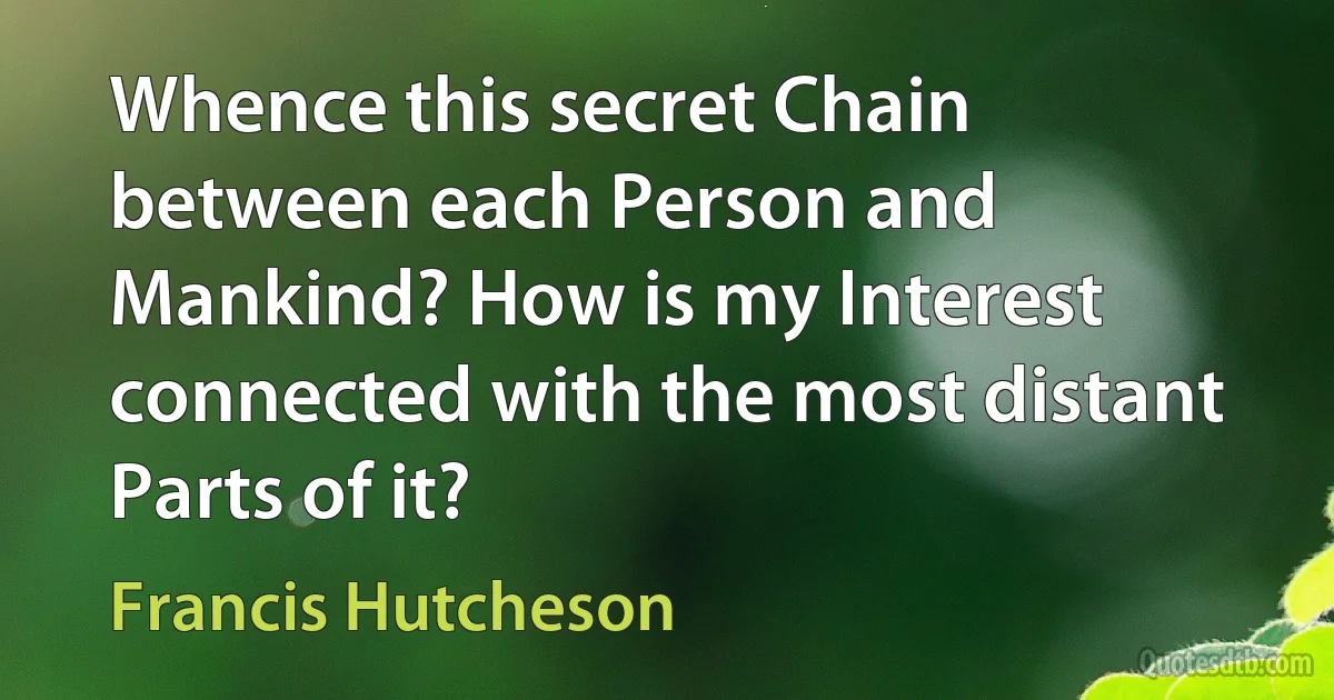 Whence this secret Chain between each Person and Mankind? How is my Interest connected with the most distant Parts of it? (Francis Hutcheson)