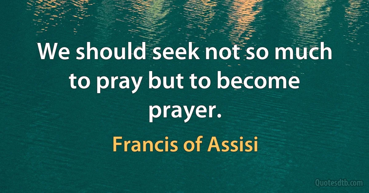 We should seek not so much to pray but to become prayer. (Francis of Assisi)