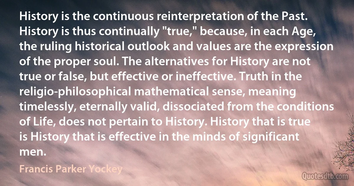 History is the continuous reinterpretation of the Past. History is thus continually "true," because, in each Age, the ruling historical outlook and values are the expression of the proper soul. The alternatives for History are not true or false, but effective or ineffective. Truth in the religio-philosophical mathematical sense, meaning timelessly, eternally valid, dissociated from the conditions of Life, does not pertain to History. History that is true is History that is effective in the minds of significant men. (Francis Parker Yockey)