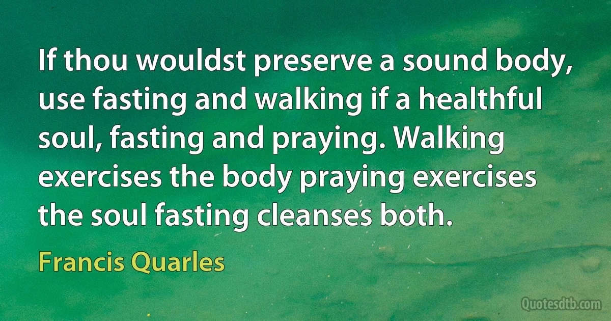 If thou wouldst preserve a sound body, use fasting and walking if a healthful soul, fasting and praying. Walking exercises the body praying exercises the soul fasting cleanses both. (Francis Quarles)