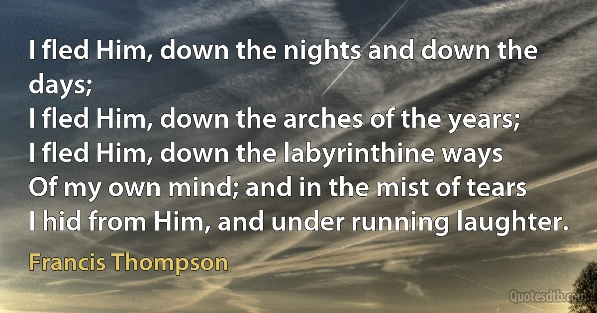 I fled Him, down the nights and down the days;
I fled Him, down the arches of the years;
I fled Him, down the labyrinthine ways
Of my own mind; and in the mist of tears
I hid from Him, and under running laughter. (Francis Thompson)