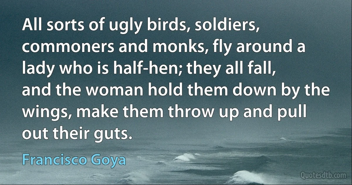 All sorts of ugly birds, soldiers, commoners and monks, fly around a lady who is half-hen; they all fall, and the woman hold them down by the wings, make them throw up and pull out their guts. (Francisco Goya)