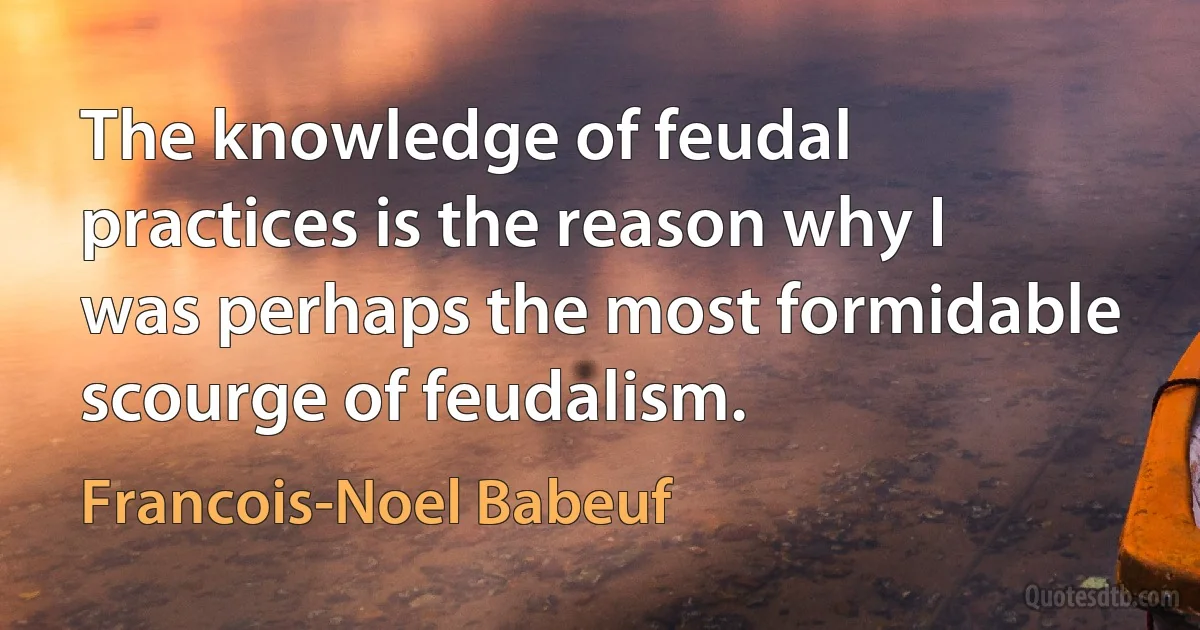 The knowledge of feudal practices is the reason why I was perhaps the most formidable scourge of feudalism. (Francois-Noel Babeuf)