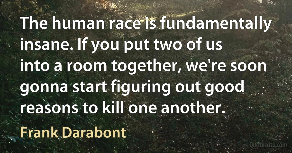 The human race is fundamentally insane. If you put two of us into a room together, we're soon gonna start figuring out good reasons to kill one another. (Frank Darabont)