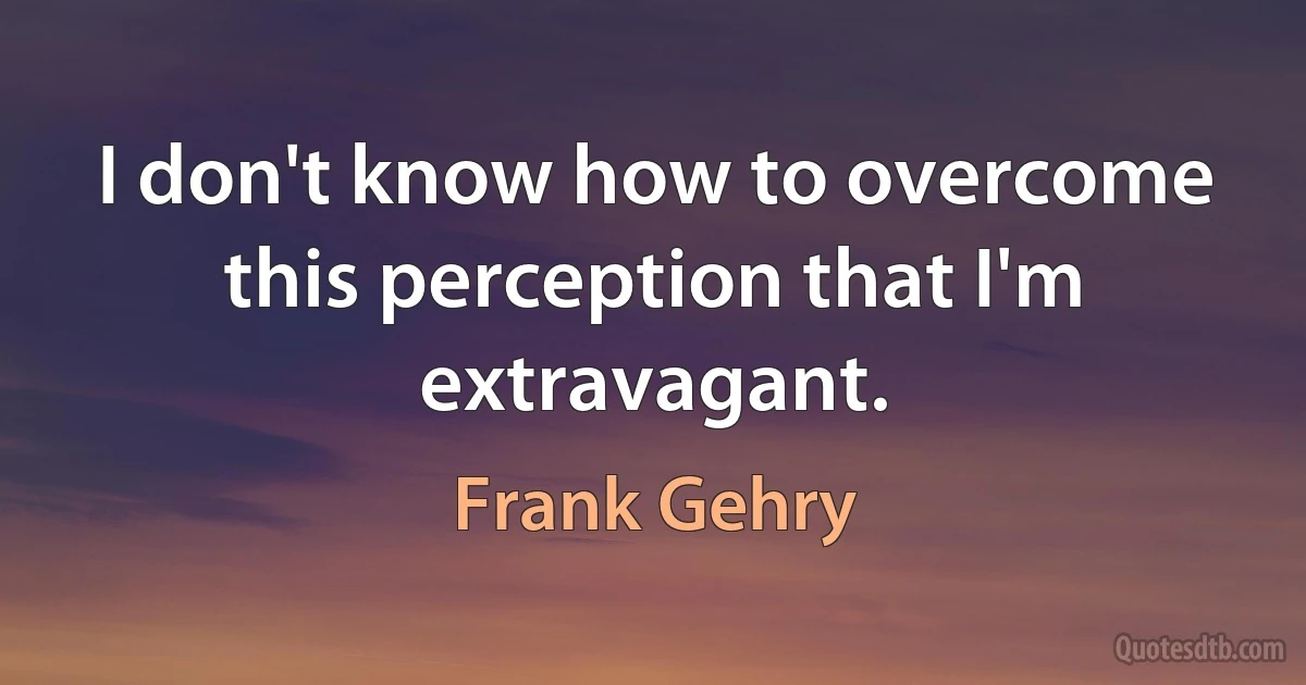 I don't know how to overcome this perception that I'm extravagant. (Frank Gehry)