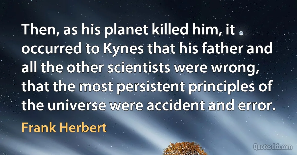 Then, as his planet killed him, it occurred to Kynes that his father and all the other scientists were wrong, that the most persistent principles of the universe were accident and error. (Frank Herbert)