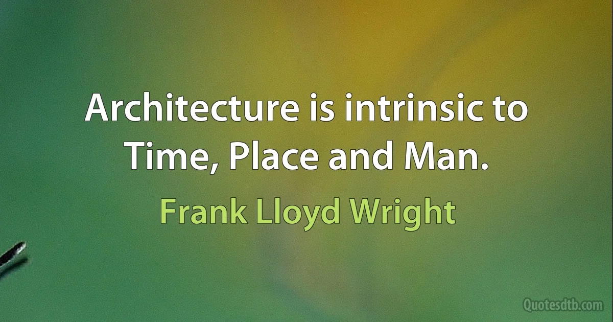 Architecture is intrinsic to Time, Place and Man. (Frank Lloyd Wright)