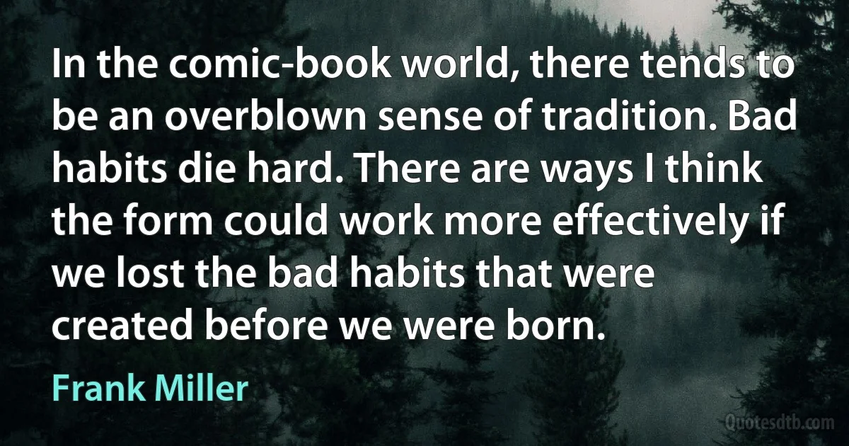 In the comic-book world, there tends to be an overblown sense of tradition. Bad habits die hard. There are ways I think the form could work more effectively if we lost the bad habits that were created before we were born. (Frank Miller)